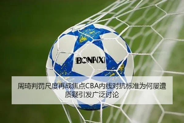 周琦判罚尺度再成焦点CBA内线对抗标准为何屡遭质疑引发广泛讨论